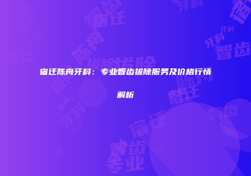 宿迁陈舟牙科：专业智齿拔除服务及价格行情解析