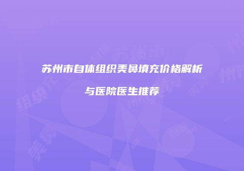苏州市自体组织美鼻填充价格解析与医院医生推荐