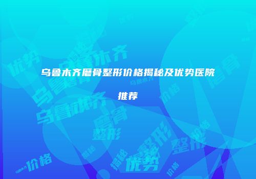 乌鲁木齐磨骨整形价格揭秘及优势医院推荐