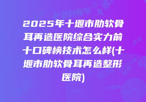 2025年十堰市肋软骨耳再造医院综合实力前十口碑榜技术怎么样(十堰市肋软骨耳再造整形医院)