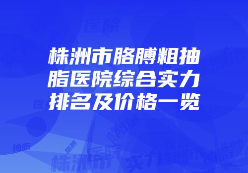 株洲市胳膊粗抽脂医院综合实力排名及价格一览