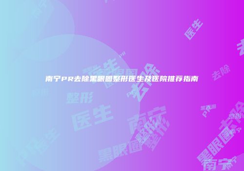南宁PR去除黑眼圈整形医生及医院推荐指南