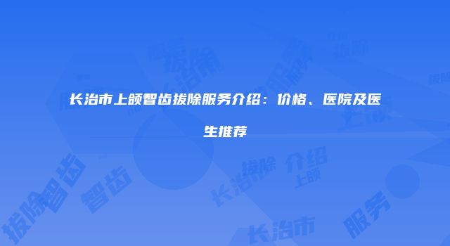 长治市上颌智齿拔除服务介绍：价格、医院及医生推荐