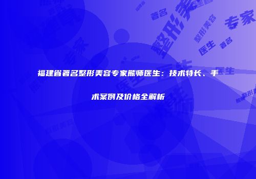 福建省著名整形美容专家熊师医生：技术特长、手术案例及价格全解析
