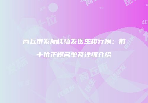 商丘市发际线植发医生排行榜：前十位正规名单及详细介绍