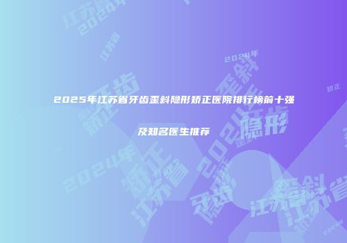 2025年江苏省牙齿歪斜隐形矫正医院排行榜前十强及知名医生推荐