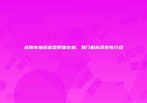 咸阳市玻尿酸垫假体价格、热门机构及医院介绍