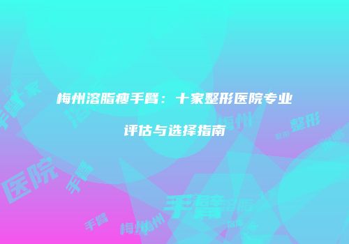 梅州溶脂瘦手臂：十家整形医院专业评估与选择指南