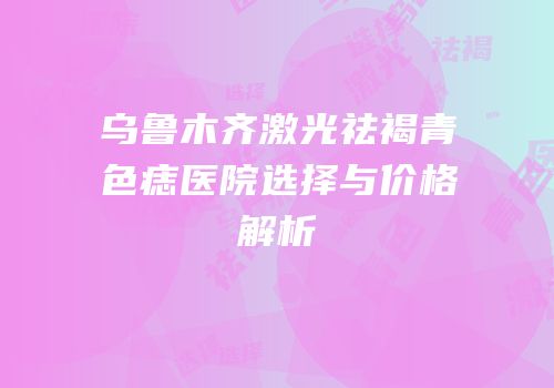 乌鲁木齐激光祛褐青色痣医院选择与价格解析