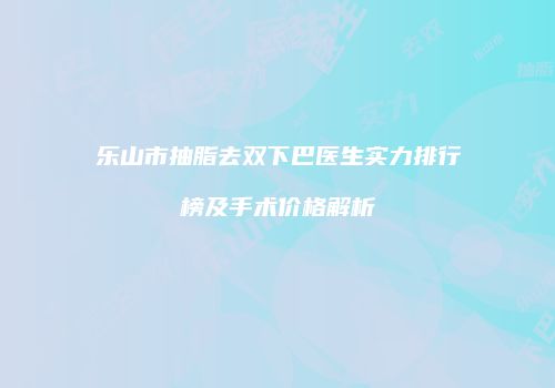 乐山市抽脂去双下巴医生实力排行榜及手术价格解析