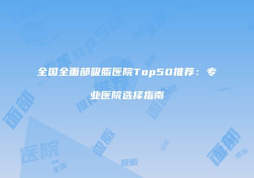 全国全面部吸脂医院Top50推荐：专业医院选择指南