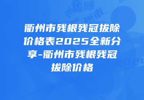 衢州市残根残冠拔除价格表2025全新分享-衢州市残根残冠拔除价格
