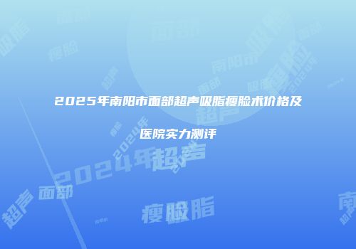 2025年南阳市面部超声吸脂瘦脸术价格及医院实力测评