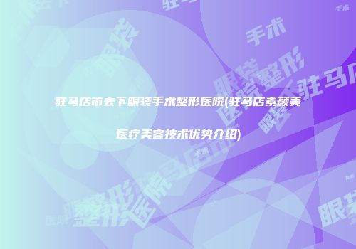 驻马店市去下眼袋手术整形医院(驻马店素颜美医疗美容技术优势介绍)
