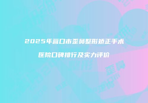 2025年营口市歪鼻整形矫正手术医院口碑排行及实力评价