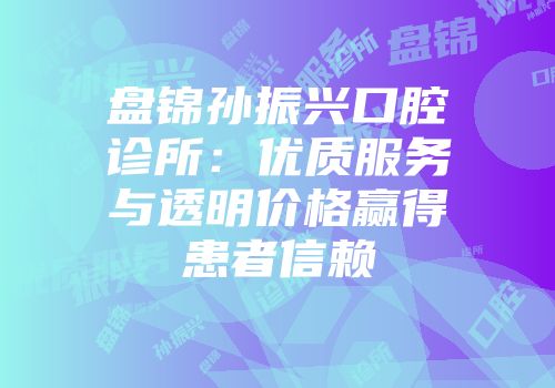 盘锦孙振兴口腔诊所：优质服务与透明价格赢得患者信赖