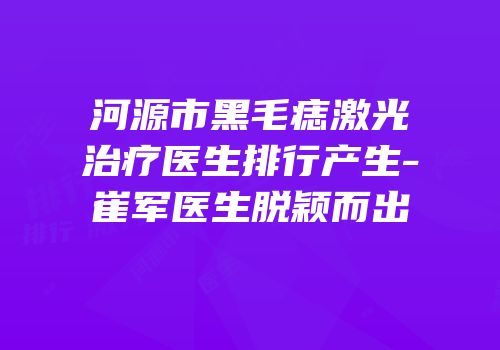 河源市黑毛痣激光治疗医生排行产生-崔军医生脱颖而出