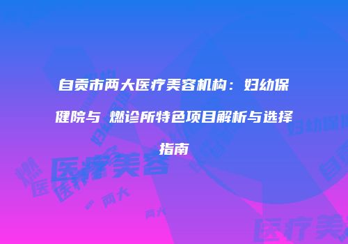自贡市两大医疗美容机构：妇幼保健院与玥燃诊所特色项目解析与选择指南