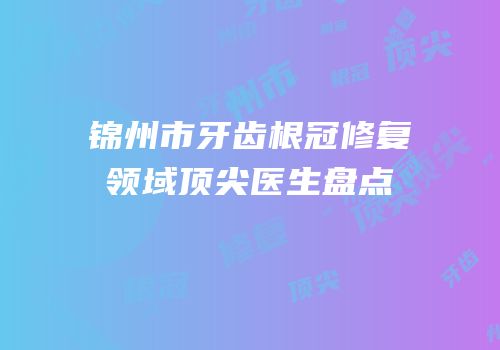锦州市牙齿根冠修复领域顶尖医生盘点