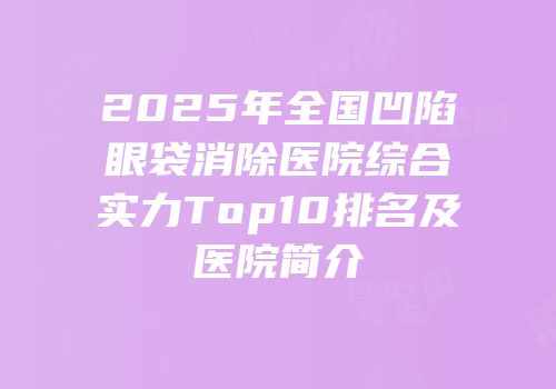 2025年全国凹陷眼袋消除医院综合实力Top10排名及医院简介