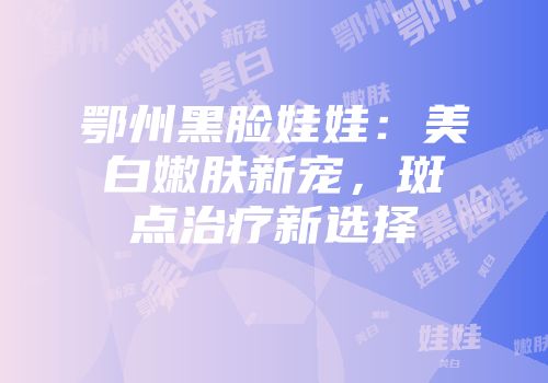 鄂州黑脸娃娃：美白嫩肤新宠，斑点治疗新选择