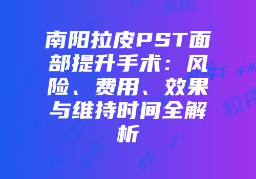 南阳拉皮PST面部提升手术：风险、费用、效果与维持时间全解析