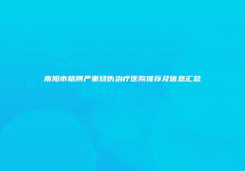 南阳市胳膊严重烧伤治疗医院推荐及信息汇总