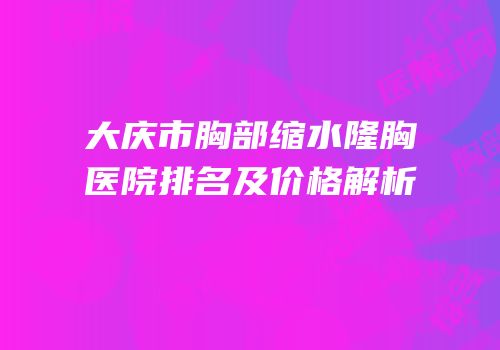 大庆市胸部缩水隆胸医院排名及价格解析