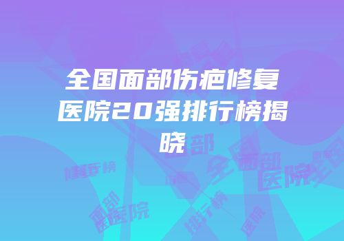 全国面部伤疤修复医院20强排行榜揭晓