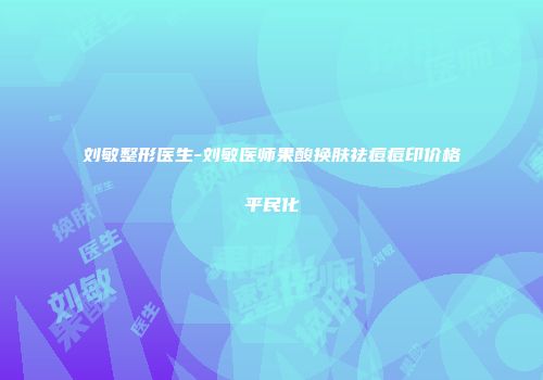 刘敏整形医生-刘敏医师果酸换肤祛痘痘印价格平民化