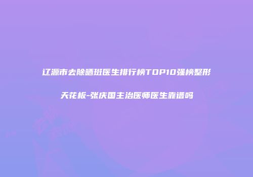 辽源市去除晒斑医生排行榜TOP10强榜整形天花板-张庆国主治医师医生靠谱吗