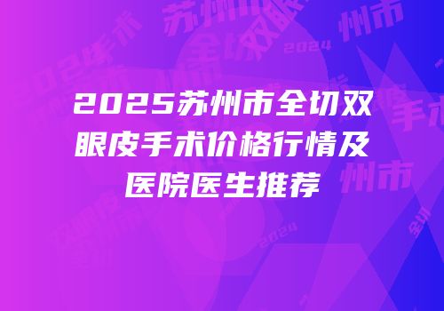 2025苏州市全切双眼皮手术价格行情及医院医生推荐