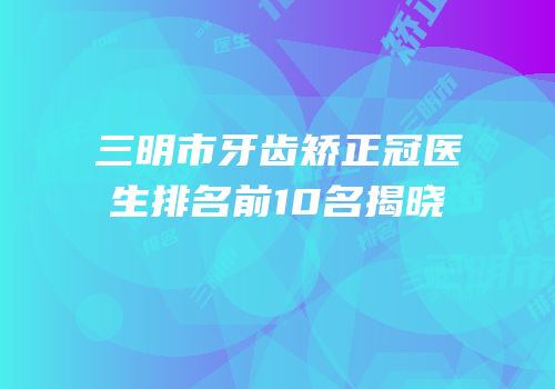 三明市牙齿矫正冠医生排名前10名揭晓