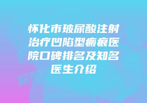 怀化市玻尿酸注射治疗凹陷型瘢痕医院口碑排名及知名医生介绍