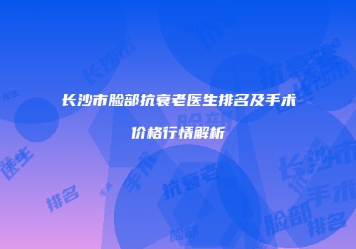 长沙市脸部抗衰老医生排名及手术价格行情解析
