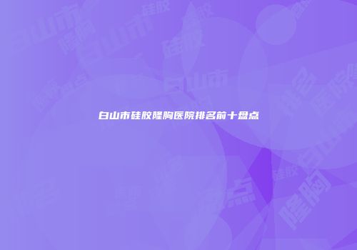 白山市硅胶隆胸医院排名前十盘点