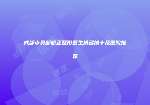 成都市鼻部矫正整形医生排名前十及医院推荐
