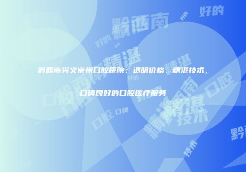 黔西南兴义京州口腔医院：透明价格、精湛技术，口碑良好的口腔医疗服务