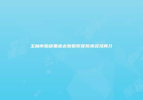 玉林市脸部黑痣去除整形医院排名及简介