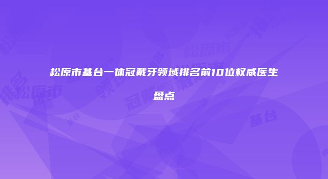 松原市基台一体冠戴牙领域排名前10位权威医生盘点