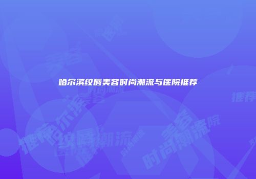 哈尔滨纹唇美容时尚潮流与医院推荐
