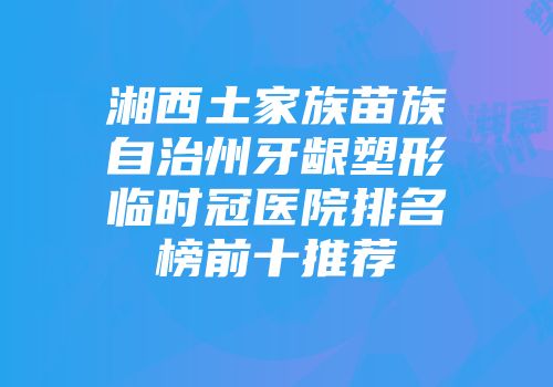 湘西土家族苗族自治州牙龈塑形临时冠医院排名榜前十推荐