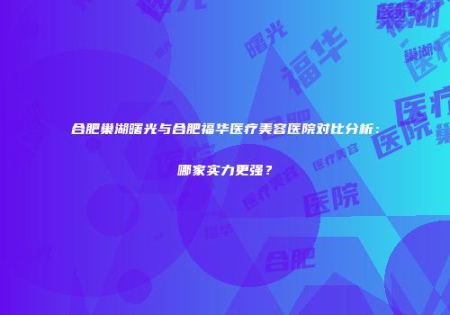 合肥巢湖曙光与合肥福华医疗美容医院对比分析：哪家实力更强？