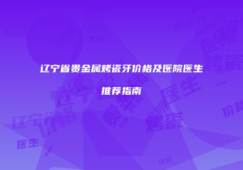 辽宁省贵金属烤瓷牙价格及医院医生推荐指南