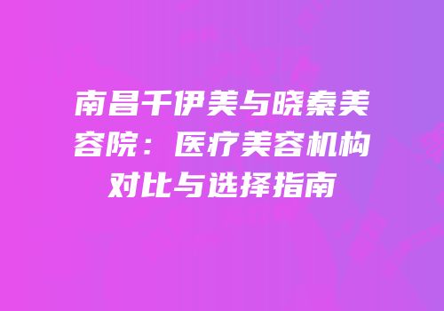 南昌千伊美与晓秦美容院：医疗美容机构对比与选择指南