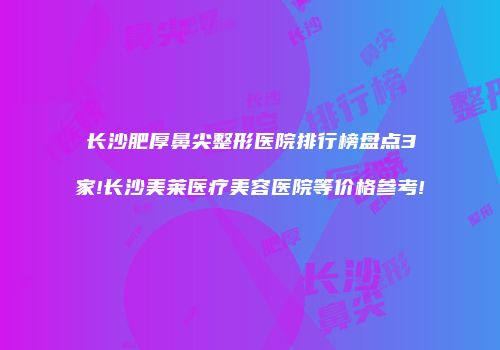 长沙肥厚鼻尖整形医院排行榜盘点3家!长沙美莱医疗美容医院等价格参考!