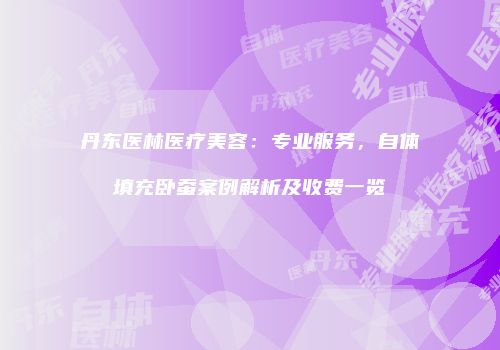 丹东医林医疗美容：专业服务，自体填充卧蚕案例解析及收费一览