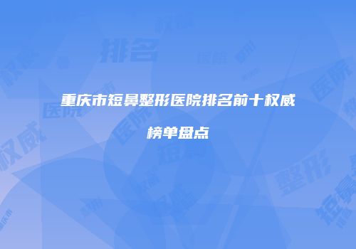 重庆市短鼻整形医院排名前十权威榜单盘点