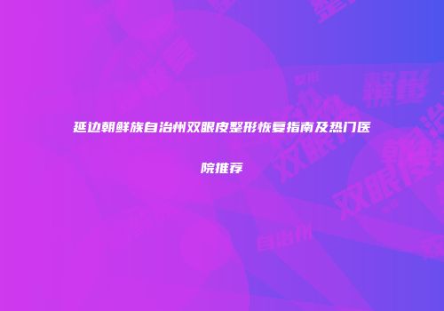 延边朝鲜族自治州双眼皮整形恢复指南及热门医院推荐