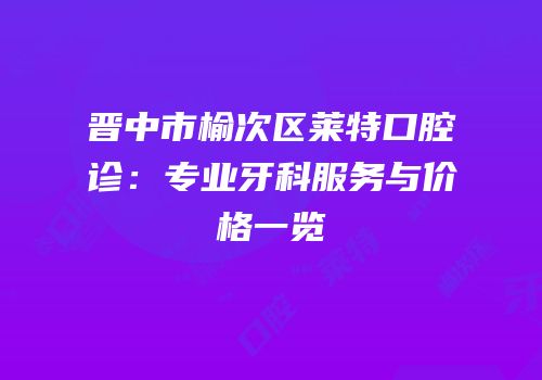晋中市榆次区莱特口腔诊：专业牙科服务与价格一览